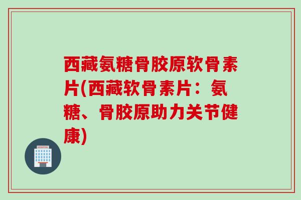 西藏氨糖骨胶原软骨素片(西藏软骨素片：氨糖、骨胶原助力关节健康)
