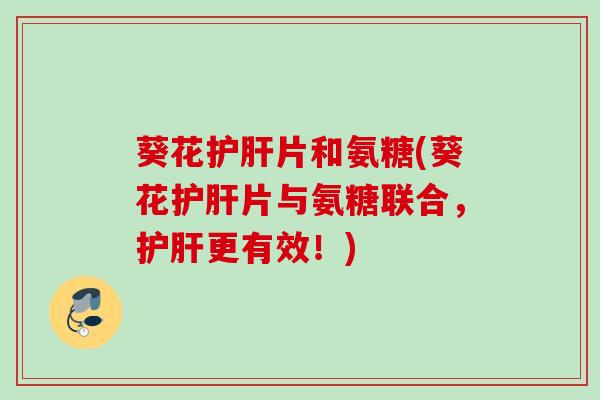 葵花护肝片和氨糖(葵花护肝片与氨糖联合，护肝更有效！)