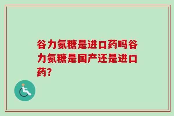 谷力氨糖是进口药吗谷力氨糖是国产还是进口药？