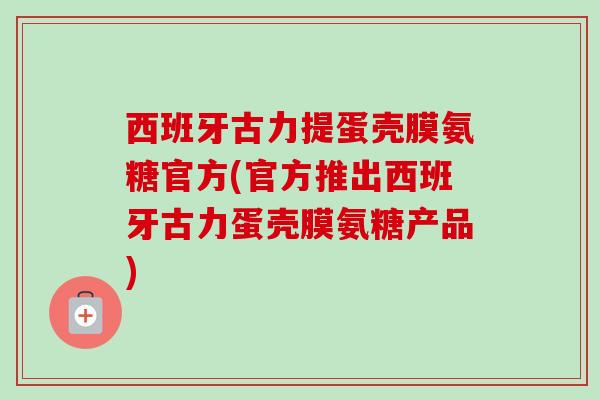 西班牙古力提蛋壳膜氨糖官方(官方推出西班牙古力蛋壳膜氨糖产品) 西班牙古力提蛋壳膜氨糖官方(官方推出西班牙古力蛋壳膜氨糖产品)