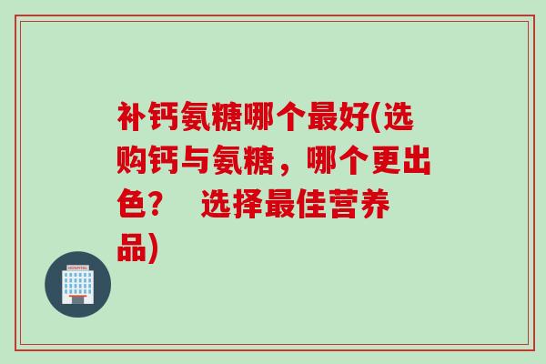 补钙氨糖哪个最好(选购钙与氨糖，哪个更出色？  选择最佳营养品)