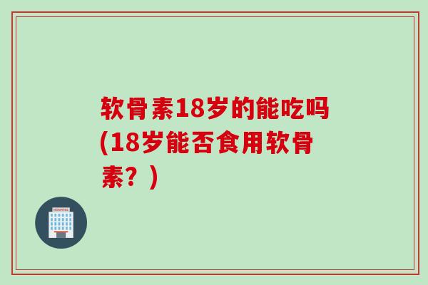 软骨素18岁的能吃吗(18岁能否食用软骨素？)