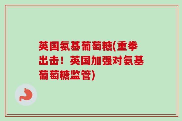 英国氨基葡萄糖(重拳出击！英国加强对氨基葡萄糖监管)