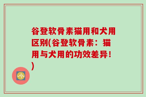 谷登软骨素猫用和犬用区别(谷登软骨素：猫用与犬用的功效差异！)