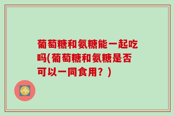 葡萄糖和氨糖能一起吃吗(葡萄糖和氨糖是否可以一同食用？)