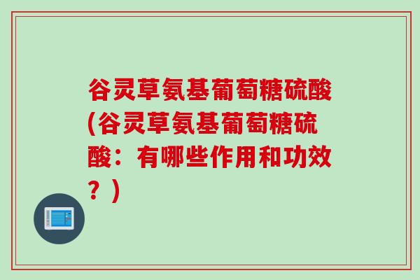 谷灵草氨基葡萄糖硫酸(谷灵草氨基葡萄糖硫酸：有哪些作用和功效？)