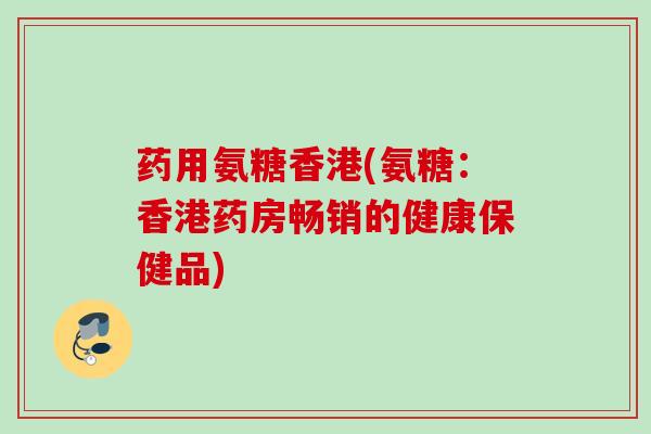 药用氨糖香港(氨糖：香港药房畅销的健康保健品)