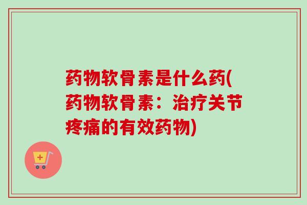 药物软骨素是什么药(药物软骨素：治疗关节疼痛的有效药物)