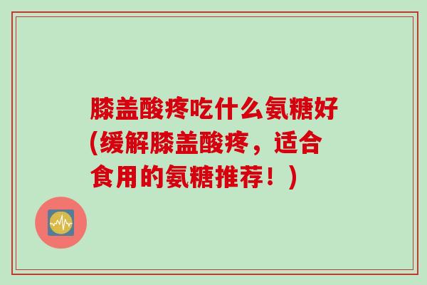 膝盖酸疼吃什么氨糖好(缓解膝盖酸疼，适合食用的氨糖推荐！)