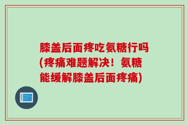 膝盖后面疼吃氨糖行吗(疼痛难题解决！氨糖能缓解膝盖后面疼痛)