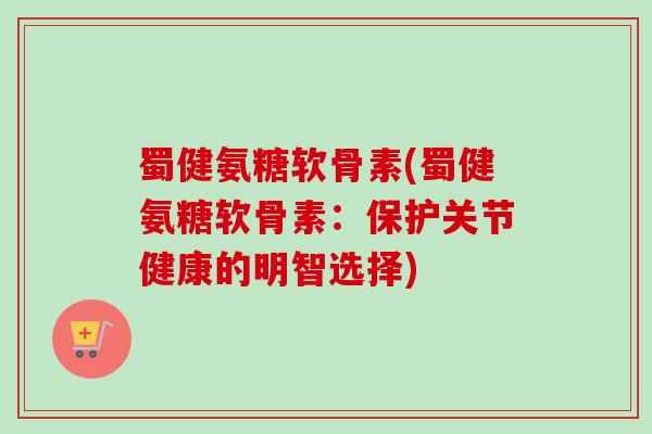蜀健氨糖软骨素(蜀健氨糖软骨素：保护关节健康的明智选择)