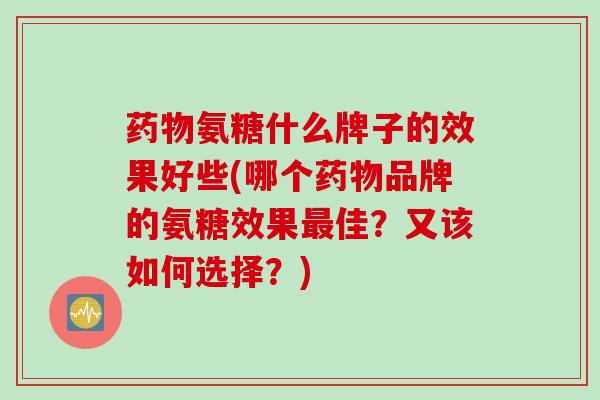 药物氨糖什么牌子的效果好些(哪个药物品牌的氨糖效果最佳？又该如何选择？)