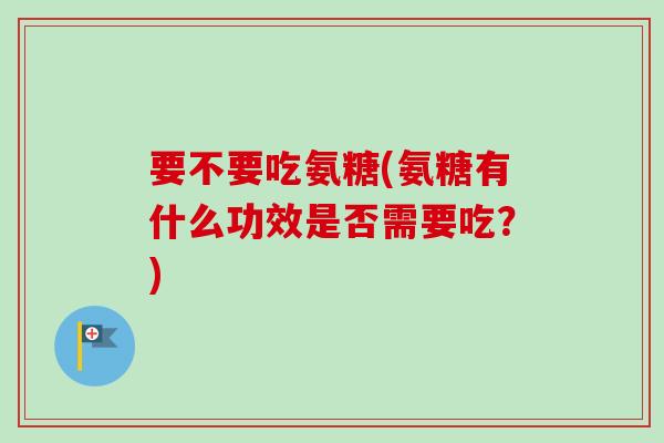 要不要吃氨糖(氨糖有什么功效是否需要吃？)