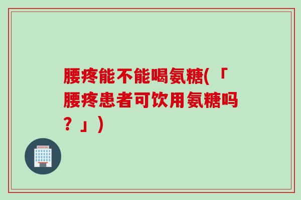 腰疼能不能喝氨糖(「腰疼患者可饮用氨糖吗？」)