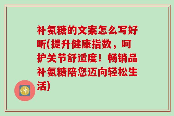 补氨糖的文案怎么写好听(提升健康指数，呵护关节舒适度！畅销品补氨糖陪您迈向轻松生活)