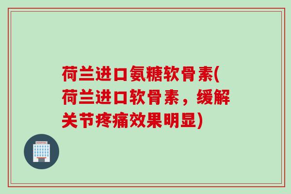 荷兰进口氨糖软骨素(荷兰进口软骨素，缓解关节疼痛效果明显)