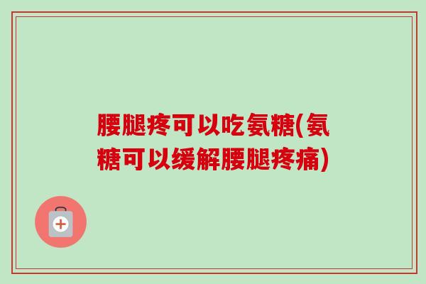 腰腿疼可以吃氨糖(氨糖可以缓解腰腿疼痛)