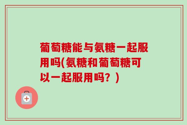 葡萄糖能与氨糖一起服用吗(氨糖和葡萄糖可以一起服用吗？)