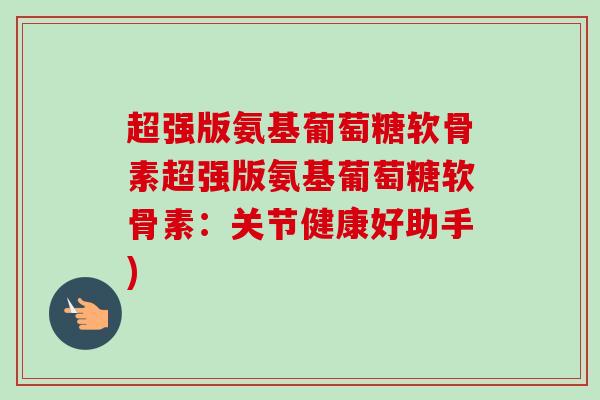 超强版氨基葡萄糖软骨素超强版氨基葡萄糖软骨素：关节健康好助手)