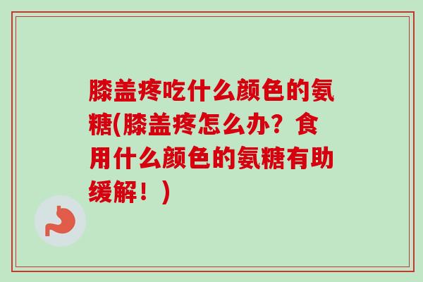 膝盖疼吃什么颜色的氨糖(膝盖疼怎么办？食用什么颜色的氨糖有助缓解！)