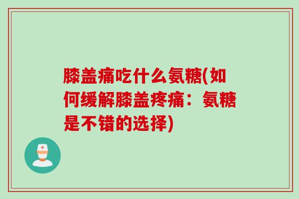 膝盖痛吃什么氨糖(如何缓解膝盖疼痛：氨糖是不错的选择)