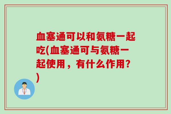血塞通可以和氨糖一起吃(血塞通可与氨糖一起使用，有什么作用？)