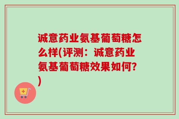 诚意药业氨基葡萄糖怎么样(评测：诚意药业氨基葡萄糖效果如何？)
