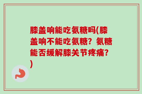 膝盖响能吃氨糖吗(膝盖响不能吃氨糖？氨糖能否缓解膝关节疼痛？)