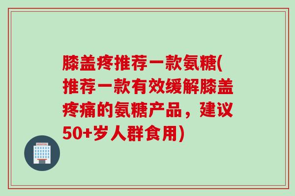 膝盖疼推荐一款氨糖(推荐一款有效缓解膝盖的氨糖产品,建议50+岁人群食用) 膝盖疼推荐一款氨糖(推荐一款有效缓解膝盖的氨糖产品,建议50+岁人群食用)
