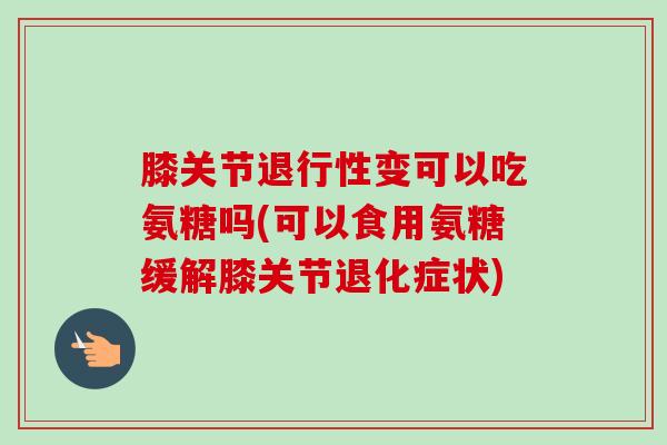 膝关节退行性变可以吃氨糖吗(可以食用氨糖缓解膝关节退化症状)