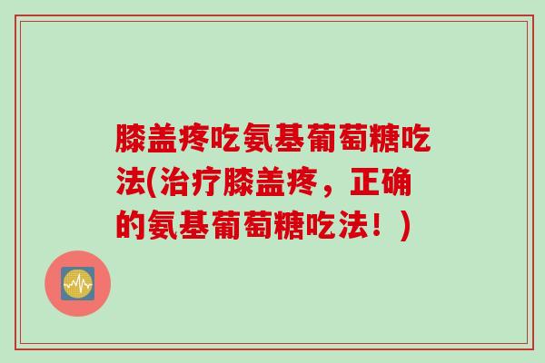 膝盖疼吃氨基葡萄糖吃法(治疗膝盖疼，正确的氨基葡萄糖吃法！)