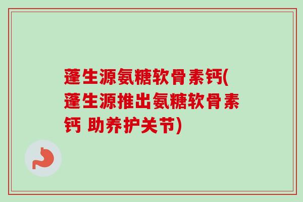 蓬生源氨糖软骨素钙(蓬生源推出氨糖软骨素钙 助养护关节)
