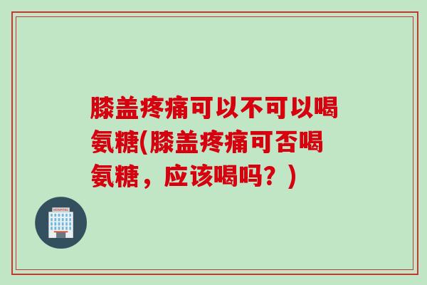 膝盖疼痛可以不可以喝氨糖(膝盖疼痛可否喝氨糖，应该喝吗？)