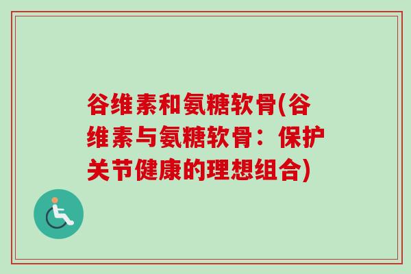 谷维素和氨糖软骨(谷维素与氨糖软骨：保护关节健康的理想组合)