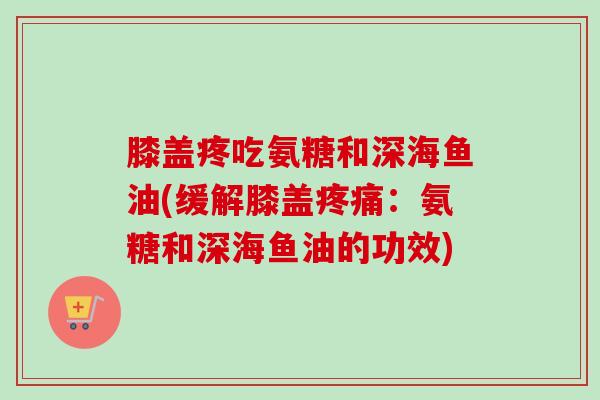 膝盖疼吃氨糖和深海鱼油(缓解膝盖疼痛：氨糖和深海鱼油的功效)
