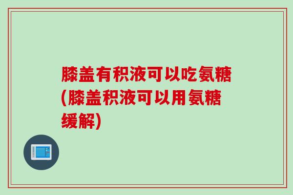 膝盖有积液可以吃氨糖(膝盖积液可以用氨糖缓解)