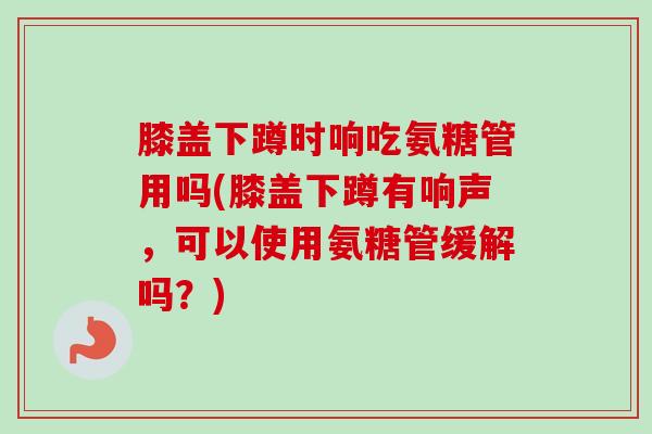膝盖下蹲时响吃氨糖管用吗(膝盖下蹲有响声，可以使用氨糖管缓解吗？)
