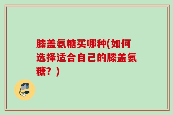 膝盖氨糖买哪种(如何选择适合自己的膝盖氨糖？)