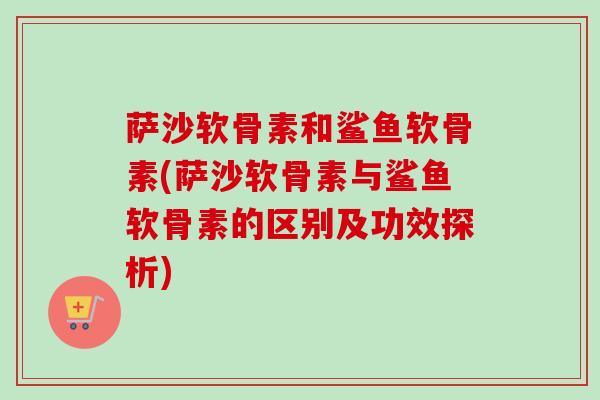 萨沙软骨素和鲨鱼软骨素(萨沙软骨素与鲨鱼软骨素的区别及功效探析)