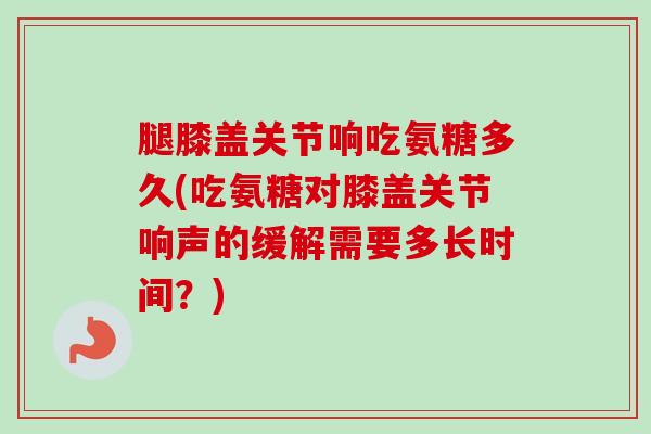 腿膝盖关节响吃氨糖多久(吃氨糖对膝盖关节响声的缓解需要多长时间？)