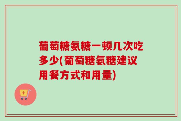 葡萄糖氨糖一顿几次吃多少(葡萄糖氨糖建议用餐方式和用量)