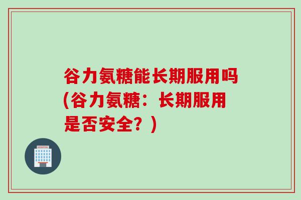 谷力氨糖能长期服用吗(谷力氨糖：长期服用是否安全？)