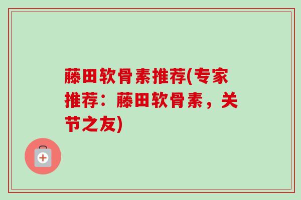 藤田软骨素推荐(专家推荐：藤田软骨素，关节之友)
