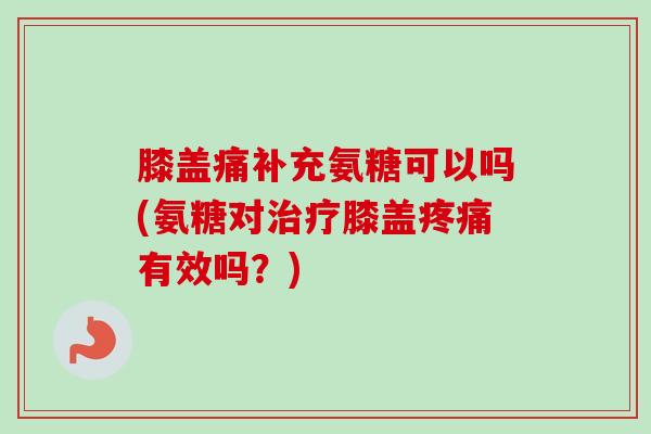 膝盖痛补充氨糖可以吗(氨糖对治疗膝盖疼痛有效吗？)