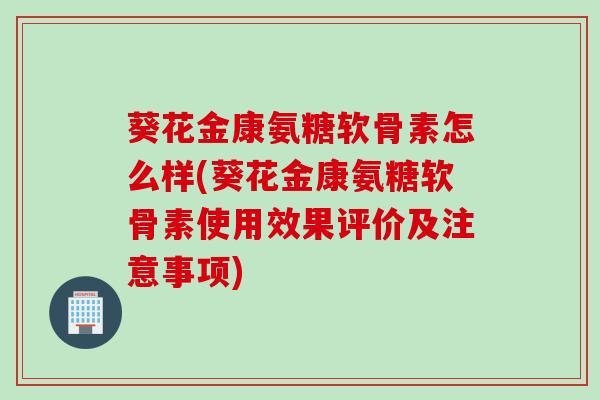 葵花金康氨糖软骨素怎么样(葵花金康氨糖软骨素使用效果评价及注意事项)
