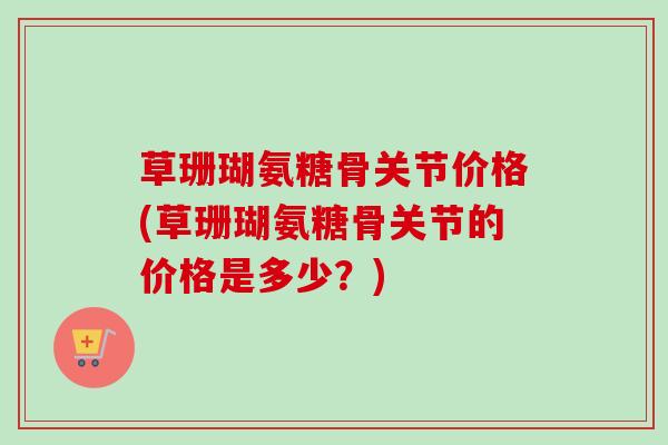 草珊瑚氨糖骨关节价格(草珊瑚氨糖骨关节的价格是多少？)