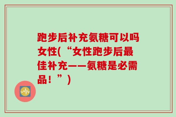 跑步后补充氨糖可以吗女性(“女性跑步后最佳补充——氨糖是必需品！”)