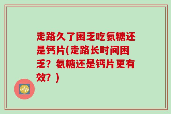 走路久了困乏吃氨糖还是钙片(走路长时间困乏？氨糖还是钙片更有效？)