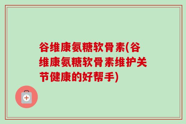谷维康氨糖软骨素(谷维康氨糖软骨素维护关节健康的好帮手)