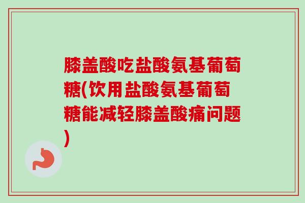 膝盖酸吃盐酸氨基葡萄糖(饮用盐酸氨基葡萄糖能减轻膝盖酸痛问题)